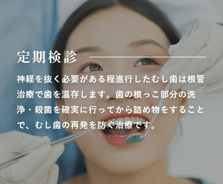 定期検診 神経を抜く必要がある程進行したむし歯は根管治療で歯を温存します。歯の根っこ部分の洗浄・殺菌を確実に行ってから詰め物をすることで、むし歯の再発を防ぐ治療です。