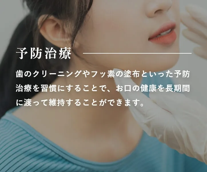 予防治療 歯のクリーニングやフッ素の塗布といった予防治療を習慣にすることで、お口の健康を長期間に渡って維持することができます。