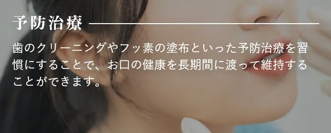 予防治療 歯のクリーニングやフッ素の塗布といった予防治療を習慣にすることで、お口の健康を長期間に渡って維持することができます。