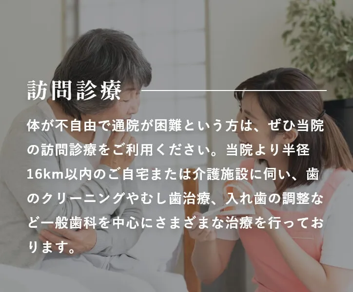 訪問診療 体が不自由で通院が困難という方は、ぜひ当院の訪問診療をご利用ください。当院より半径16km以内のご自宅または介護施設に伺い、歯のクリーニングやむし歯治療、入れ歯の調整など一般歯科を中心にさまざまな治療を行っております。