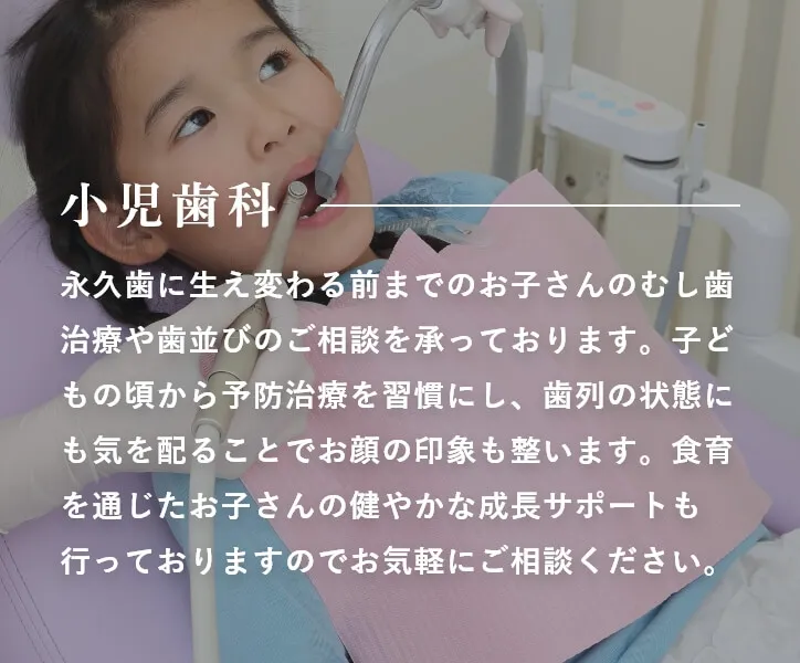 小児歯科 永久歯に生え変わる前までのお子さんのむし歯治療や歯並びのご相談を承っております。子どもの頃から予防治療を習慣にし、歯列の状態にも気を配ることでお顔の印象も整います。食育を通じたお子さんの健やかな成長サポートも行っておりますのでお気軽にご相談ください。