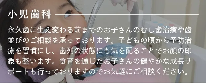 小児歯科 永久歯に生え変わる前までのお子さんのむし歯治療や歯並びのご相談を承っております。子どもの頃から予防治療を習慣にし、歯列の状態にも気を配ることでお顔の印象も整います。食育を通じたお子さんの健やかな成長サポートも行っておりますのでお気軽にご相談ください。